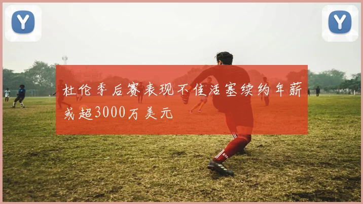 杜伦季后赛表现不佳活塞续约年薪或超3000万美元