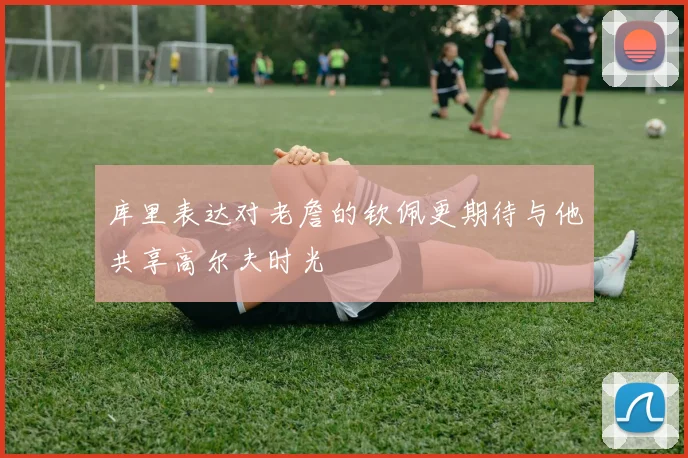 库里表达对老詹的钦佩更期待与他共享高尔夫时光