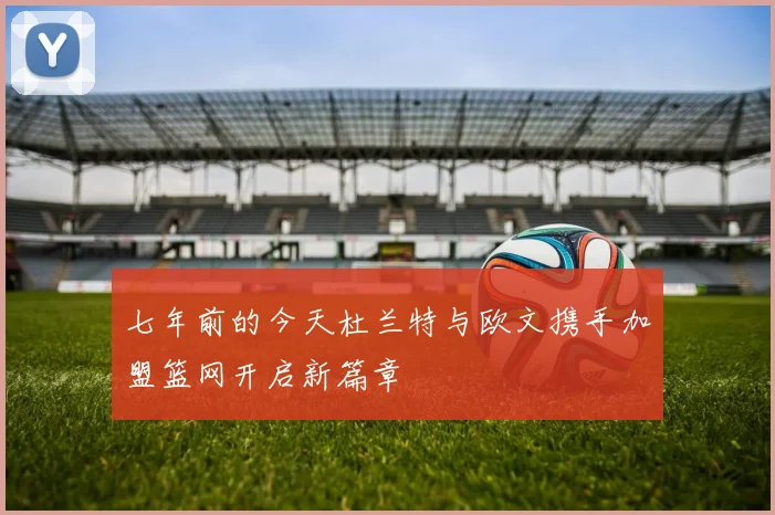 七年前的今天杜兰特与欧文携手加盟篮网开启新篇章
