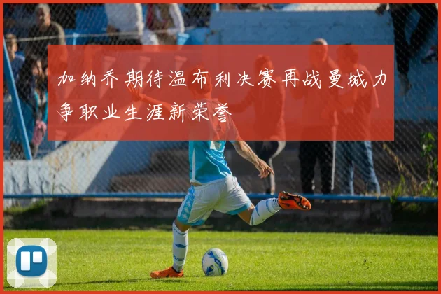 加纳乔期待温布利决赛再战曼城力争职业生涯新荣誉