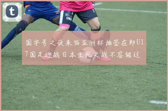 国字号之夜来临亚洲杯抽签在即U17国足迎战日本生死之战不容错过