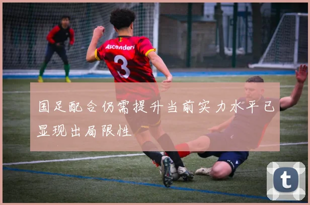 国足配合仍需提升当前实力水平已显现出局限性