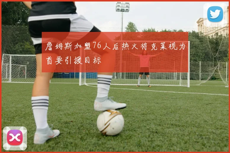 詹姆斯加盟76人后热火将克莱视为首要引援目标