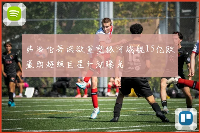 弗洛伦蒂诺欲重塑银河战舰15亿欧豪购超级巨星计划曝光