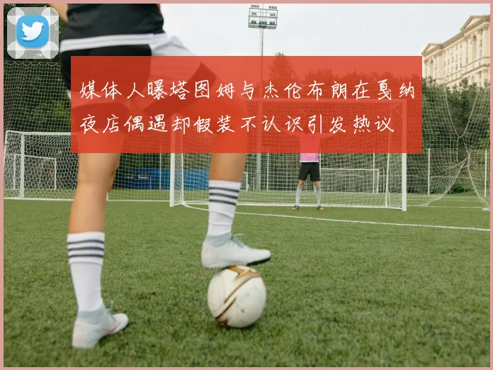 媒体人曝塔图姆与杰伦布朗在戛纳夜店偶遇却假装不认识引发热议