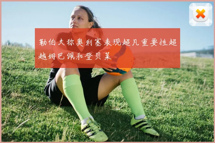 勒伯夫称奥利塞表现超凡重要性超越姆巴佩和登贝莱