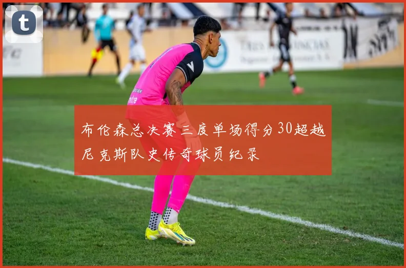 布伦森总决赛三度单场得分30超越尼克斯队史传奇球员纪录