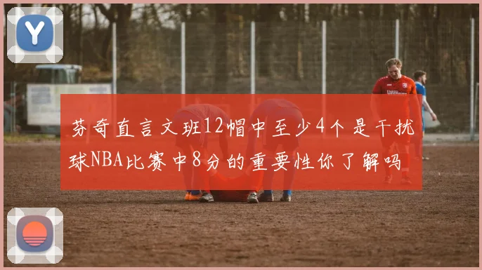 芬奇直言文班12帽中至少4个是干扰球NBA比赛中8分的重要性你了解吗