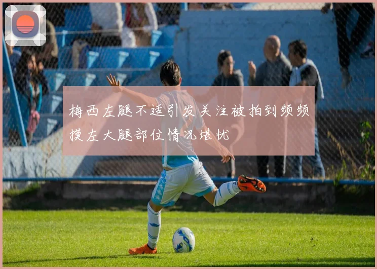 梅西左腿不适引发关注被拍到频频摸左大腿部位情况堪忧