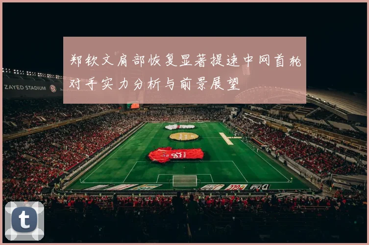 郑钦文肩部恢复显著提速中网首轮对手实力分析与前景展望