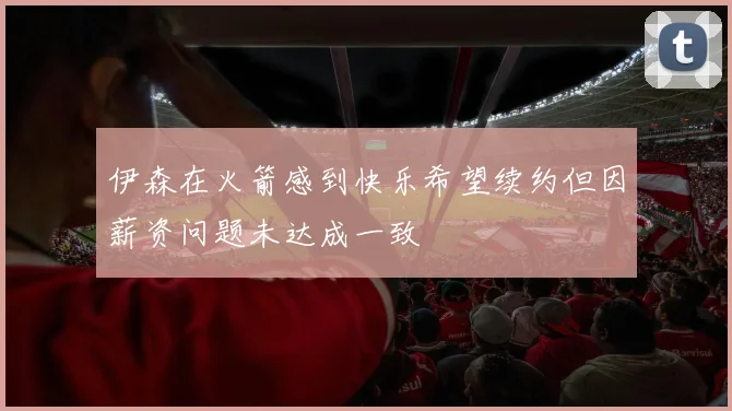 伊森在火箭感到快乐希望续约但因薪资问题未达成一致