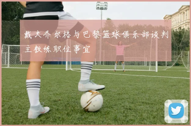 戴夫乔尔格与巴黎篮球俱乐部谈判主教练职位事宜