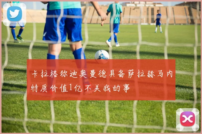 卡拉格称迪奥曼德具备萨拉赫马内特质价值1亿不关我的事
