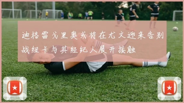 迪格雷戈里奥或将在尤文迎来告别战纽卡与其经纪人展开接触