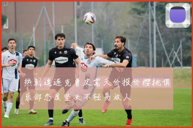 热刺追逐克鲁皮需天价报价樱桃俱乐部态度坚决不轻易放人
