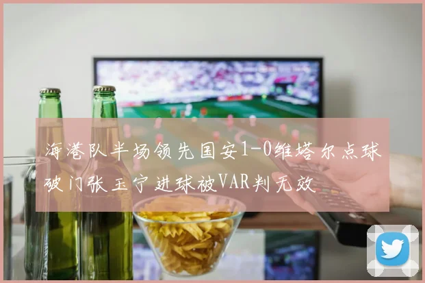 海港队半场领先国安1-0维塔尔点球破门张玉宁进球被VAR判无效