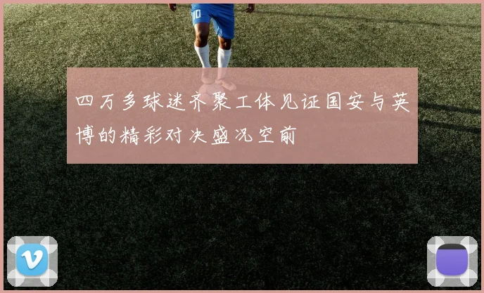 四万多球迷齐聚工体见证国安与英博的精彩对决盛况空前