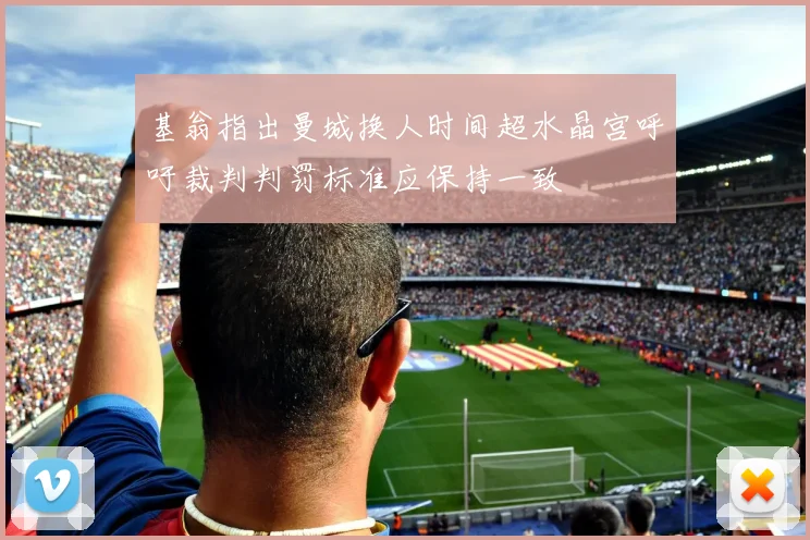 基翁指出曼城换人时间超水晶宫呼吁裁判判罚标准应保持一致