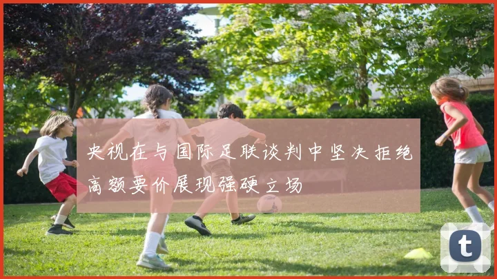 央视在与国际足联谈判中坚决拒绝高额要价展现强硬立场