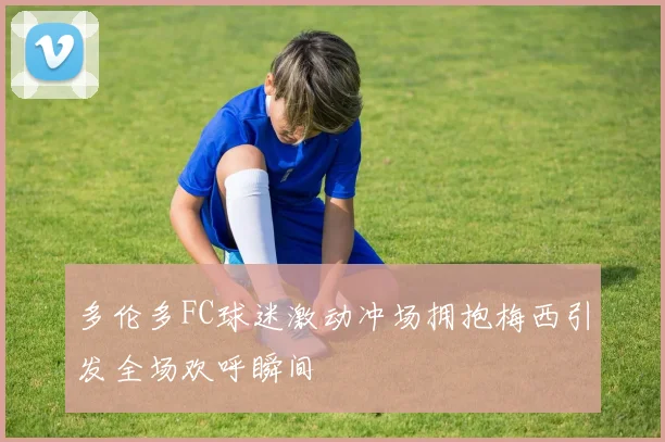 多伦多FC球迷激动冲场拥抱梅西引发全场欢呼瞬间
