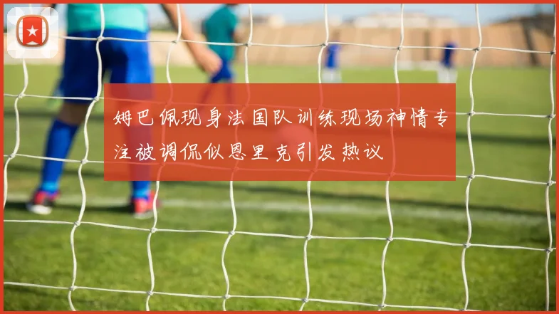 姆巴佩现身法国队训练现场神情专注被调侃似恩里克引发热议