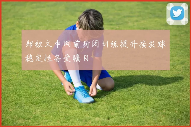 郑钦文中网前封闭训练提升接发球稳定性备受瞩目