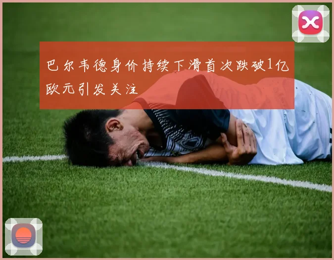 巴尔韦德身价持续下滑首次跌破1亿欧元引发关注